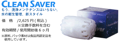 CLEAN SAVER もう、洗浄メンテナンスはいらない。水の衛生管理、新スタイル。価格2625円(税込)※交換手数料を含む 有効期間使用開始後6ヶ月※原料、パック素材は食品用認定品を使用しています。